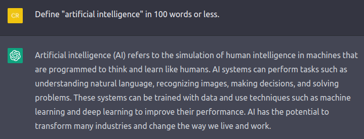 Chat transcript: Define "artificial intelligence" in 100 words or less. Answer: Artificial intelligence (AI) refers to the simulation of human intelligence in machines that are programmed to think and learn like humans. AI systems can perform tasks such as understanding natural language, recognizing images, making decisions, and solving problems. These systems can be trained with data and use techniques such as machine learning and deep learning to improve their performance. AI has the potential to transform many industries and change the way we live and work."