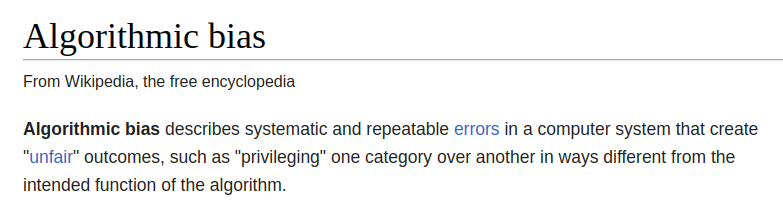 Screenshot of Wikipedia: Algorithmic bias. Algorithmic bias describes systematic and repeatable errors in a computer system that create "unfair" outcomes, such as "privileging" one category over another in ways different from the intended function of the algorithm.