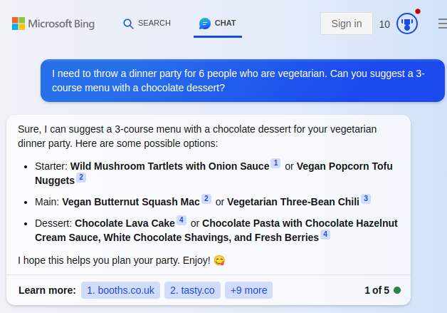 Microsoft Bing Search with query: "I need to throw a dinner party for 6 people who are vegetarian. Can you suggest a 3-course menu with a chocolate dessert? Answer: Sure, I can suggest a 3-course menu with a chocolate dessert for your vegetarian dinner party. Here are some possible options:  Starter: Wild Mushroom Tartlets with Onion Sauce1 or Vegan Popcorn Tofu Nuggets2 Main: Vegan Butternut Squash Mac2 or Vegetarian Three-Bean Chili3 Dessert: Chocolate Lava Cake4 or Chocolate Pasta with Chocolate Hazelnut Cream Sauce, White Chocolate Shavings, and Fresh Berries4 I hope this helps you plan your party. Enjoy!" The anwer has superscript footnotes linking to external websites.